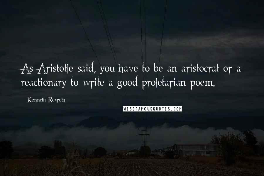 Kenneth Rexroth Quotes: As Aristotle said, you have to be an aristocrat or a reactionary to write a good proletarian poem.