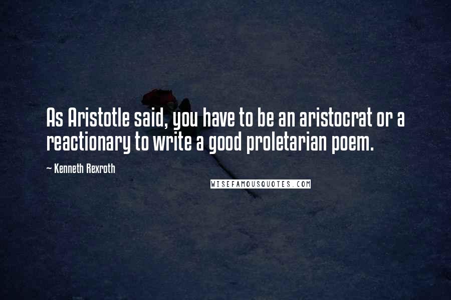 Kenneth Rexroth Quotes: As Aristotle said, you have to be an aristocrat or a reactionary to write a good proletarian poem.