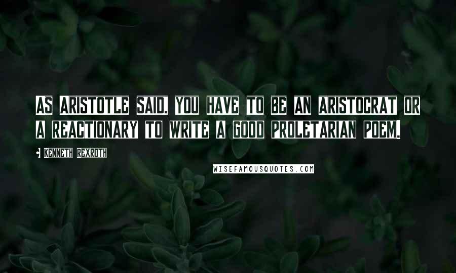 Kenneth Rexroth Quotes: As Aristotle said, you have to be an aristocrat or a reactionary to write a good proletarian poem.