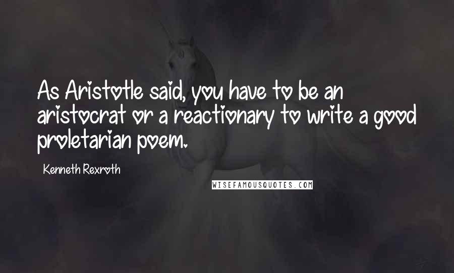 Kenneth Rexroth Quotes: As Aristotle said, you have to be an aristocrat or a reactionary to write a good proletarian poem.