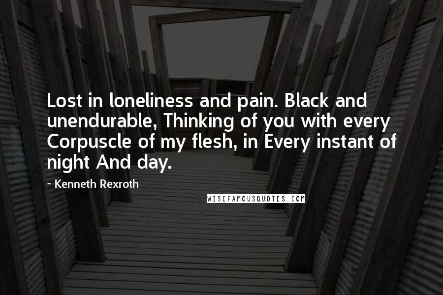 Kenneth Rexroth Quotes: Lost in loneliness and pain. Black and unendurable, Thinking of you with every Corpuscle of my flesh, in Every instant of night And day.