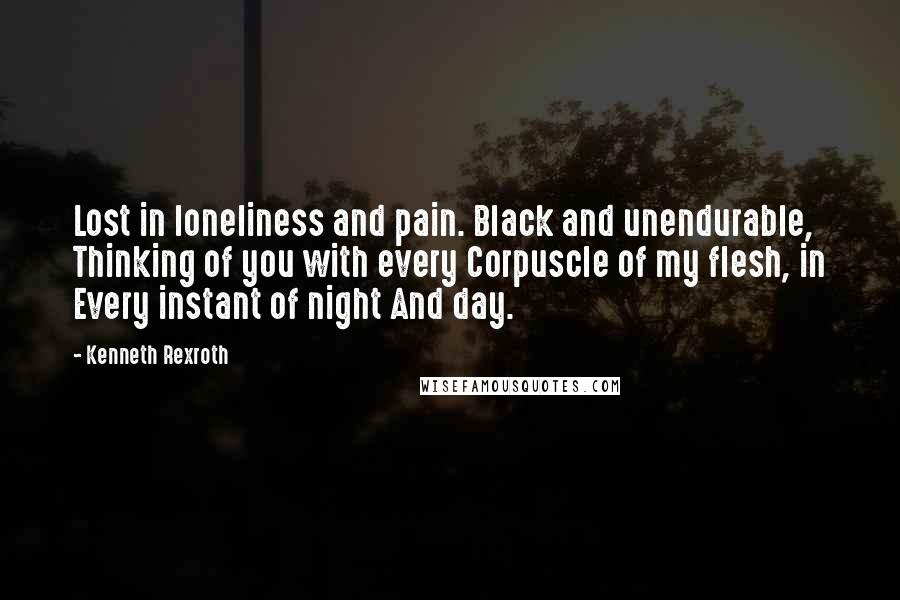 Kenneth Rexroth Quotes: Lost in loneliness and pain. Black and unendurable, Thinking of you with every Corpuscle of my flesh, in Every instant of night And day.