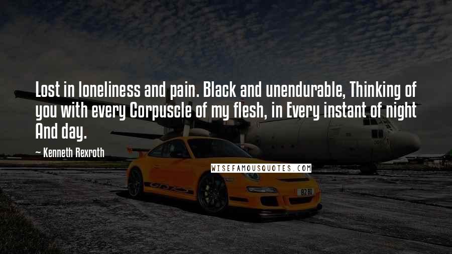 Kenneth Rexroth Quotes: Lost in loneliness and pain. Black and unendurable, Thinking of you with every Corpuscle of my flesh, in Every instant of night And day.