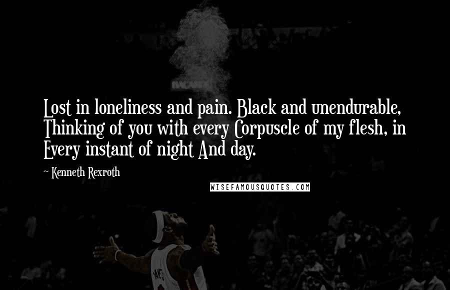 Kenneth Rexroth Quotes: Lost in loneliness and pain. Black and unendurable, Thinking of you with every Corpuscle of my flesh, in Every instant of night And day.