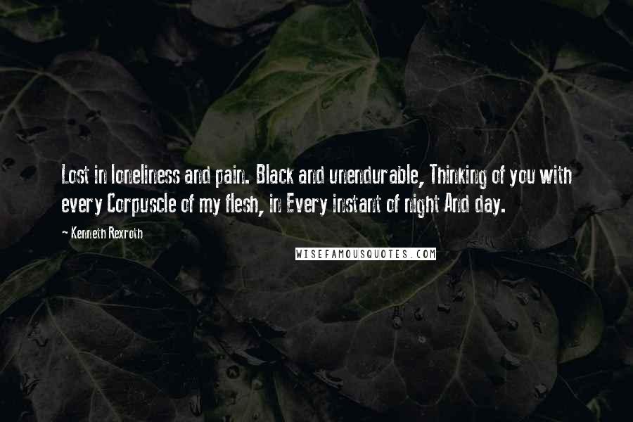 Kenneth Rexroth Quotes: Lost in loneliness and pain. Black and unendurable, Thinking of you with every Corpuscle of my flesh, in Every instant of night And day.