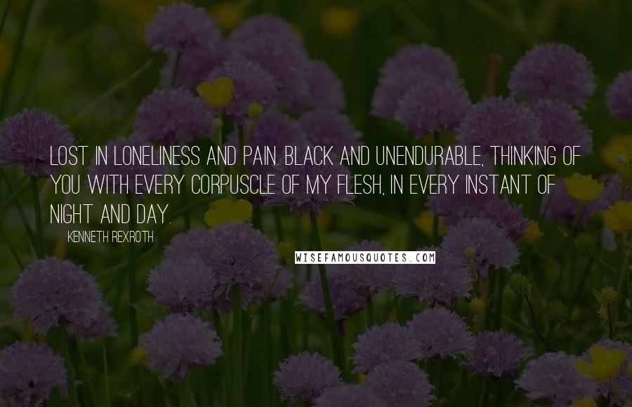 Kenneth Rexroth Quotes: Lost in loneliness and pain. Black and unendurable, Thinking of you with every Corpuscle of my flesh, in Every instant of night And day.