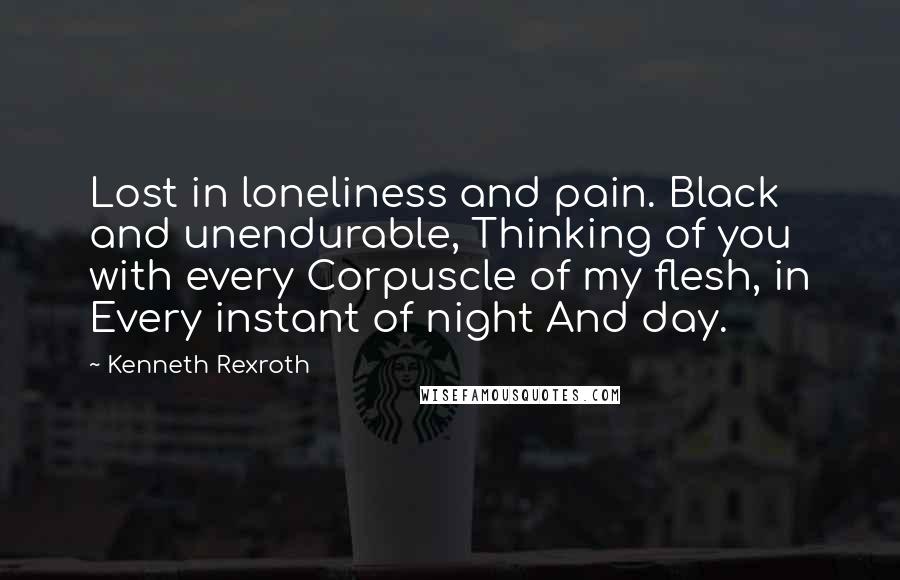 Kenneth Rexroth Quotes: Lost in loneliness and pain. Black and unendurable, Thinking of you with every Corpuscle of my flesh, in Every instant of night And day.