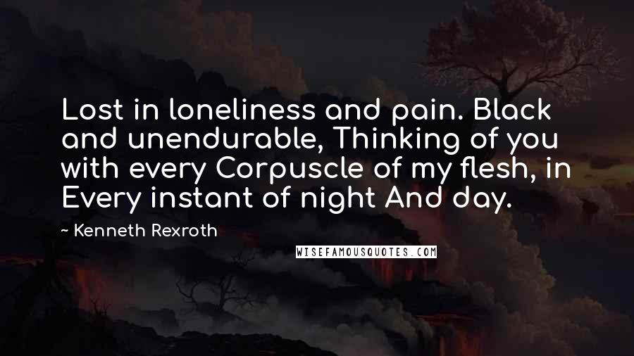 Kenneth Rexroth Quotes: Lost in loneliness and pain. Black and unendurable, Thinking of you with every Corpuscle of my flesh, in Every instant of night And day.