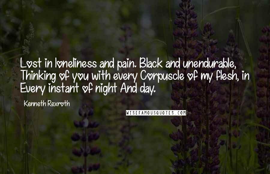 Kenneth Rexroth Quotes: Lost in loneliness and pain. Black and unendurable, Thinking of you with every Corpuscle of my flesh, in Every instant of night And day.