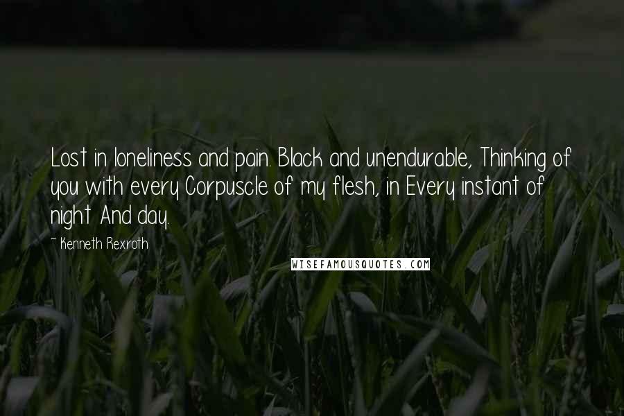 Kenneth Rexroth Quotes: Lost in loneliness and pain. Black and unendurable, Thinking of you with every Corpuscle of my flesh, in Every instant of night And day.