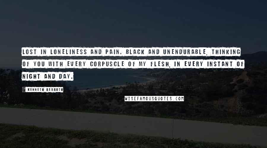 Kenneth Rexroth Quotes: Lost in loneliness and pain. Black and unendurable, Thinking of you with every Corpuscle of my flesh, in Every instant of night And day.