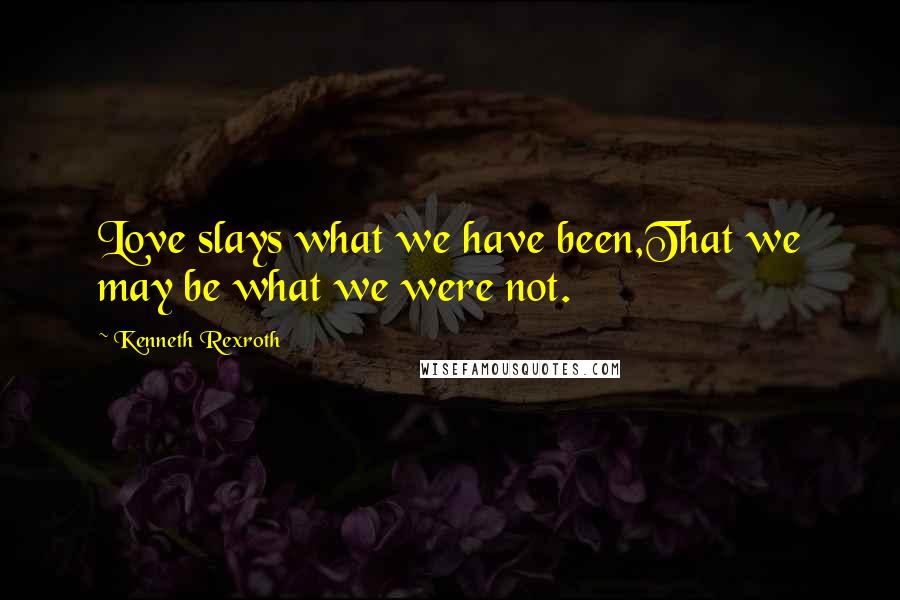 Kenneth Rexroth Quotes: Love slays what we have been,That we may be what we were not.