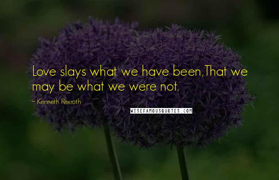 Kenneth Rexroth Quotes: Love slays what we have been,That we may be what we were not.