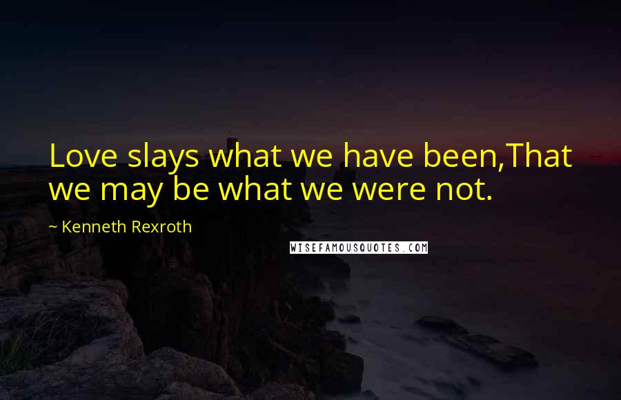 Kenneth Rexroth Quotes: Love slays what we have been,That we may be what we were not.