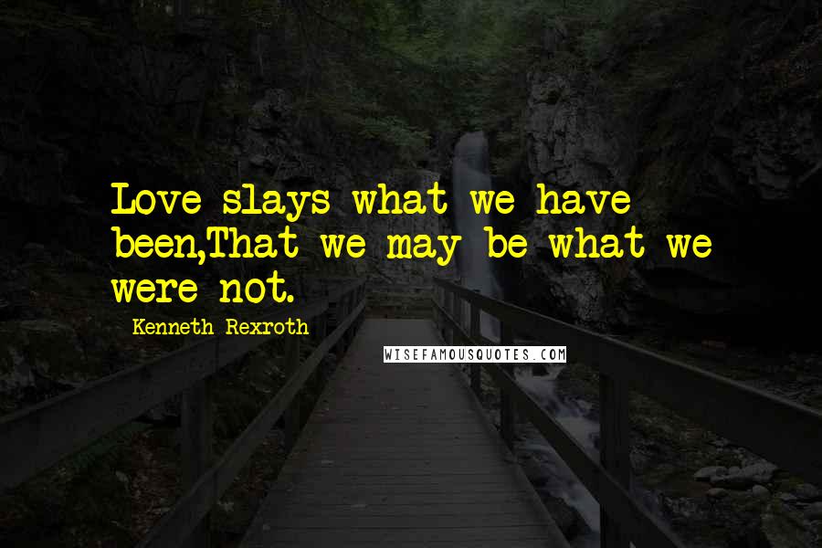 Kenneth Rexroth Quotes: Love slays what we have been,That we may be what we were not.