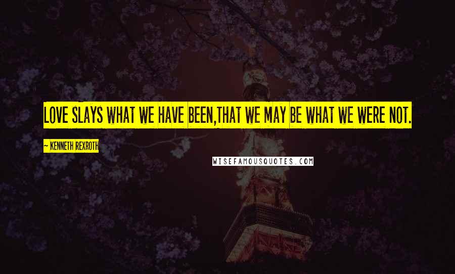 Kenneth Rexroth Quotes: Love slays what we have been,That we may be what we were not.