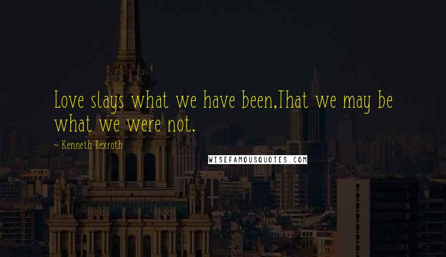 Kenneth Rexroth Quotes: Love slays what we have been,That we may be what we were not.