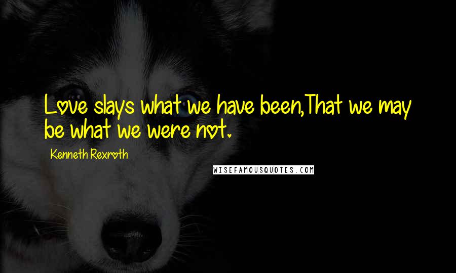 Kenneth Rexroth Quotes: Love slays what we have been,That we may be what we were not.