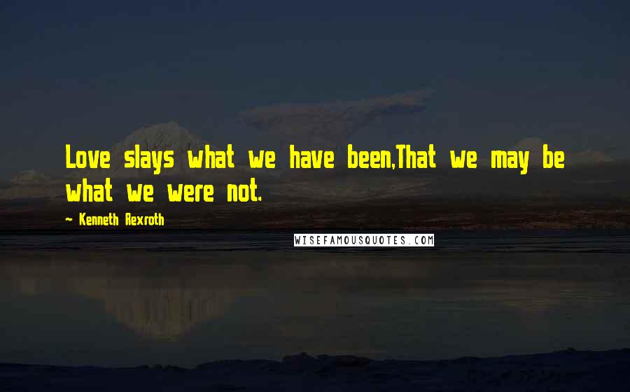 Kenneth Rexroth Quotes: Love slays what we have been,That we may be what we were not.