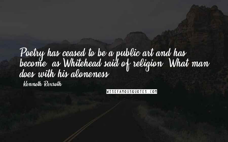 Kenneth Rexroth Quotes: Poetry has ceased to be a public art and has become, as Whitehead said of religion, What man does with his aloneness.