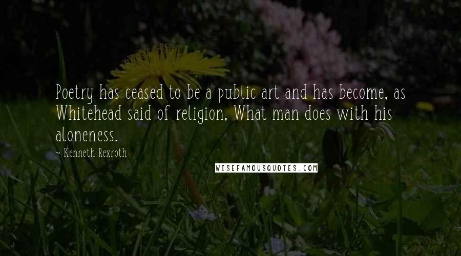 Kenneth Rexroth Quotes: Poetry has ceased to be a public art and has become, as Whitehead said of religion, What man does with his aloneness.