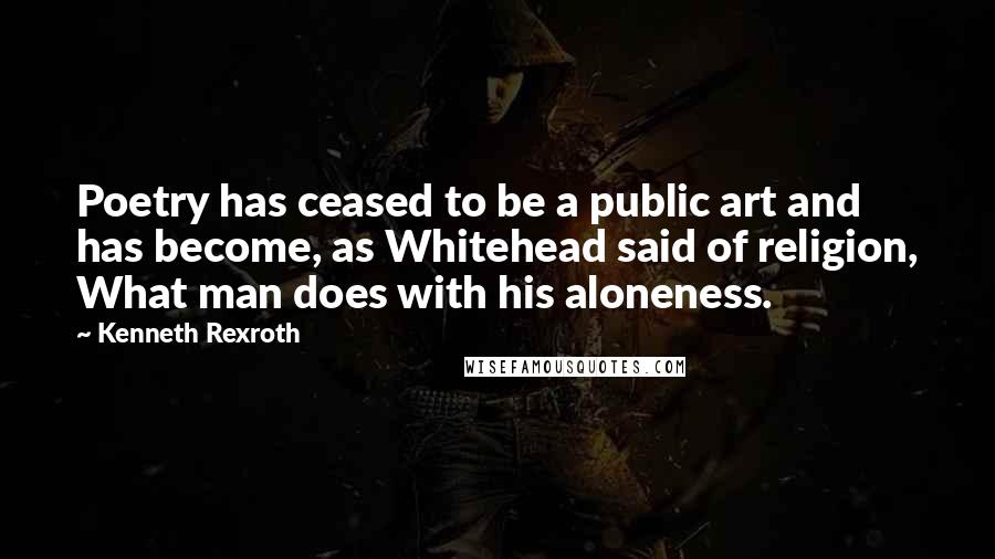 Kenneth Rexroth Quotes: Poetry has ceased to be a public art and has become, as Whitehead said of religion, What man does with his aloneness.