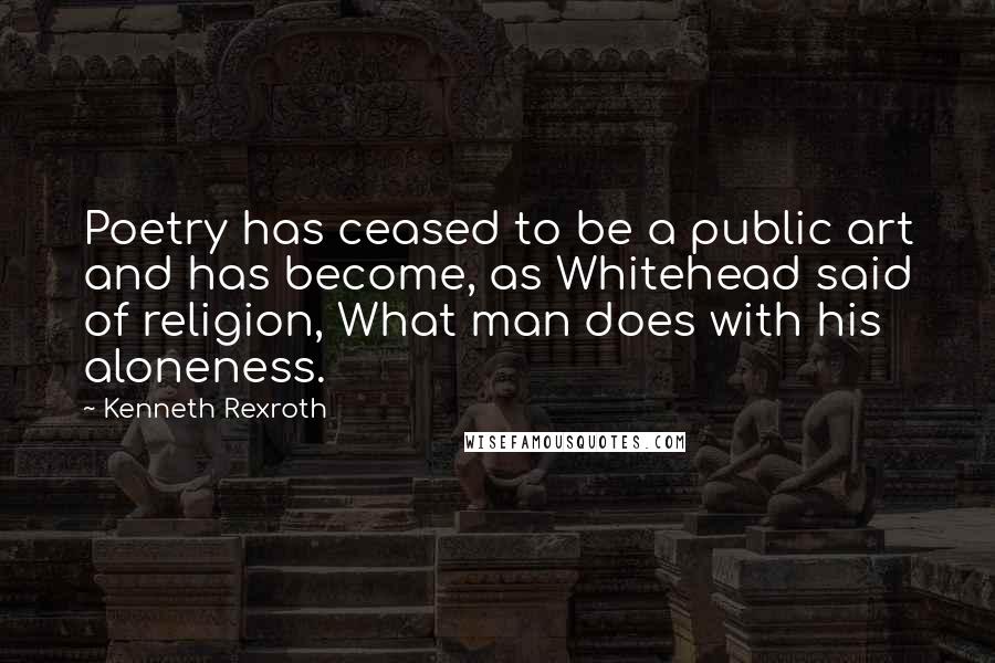 Kenneth Rexroth Quotes: Poetry has ceased to be a public art and has become, as Whitehead said of religion, What man does with his aloneness.