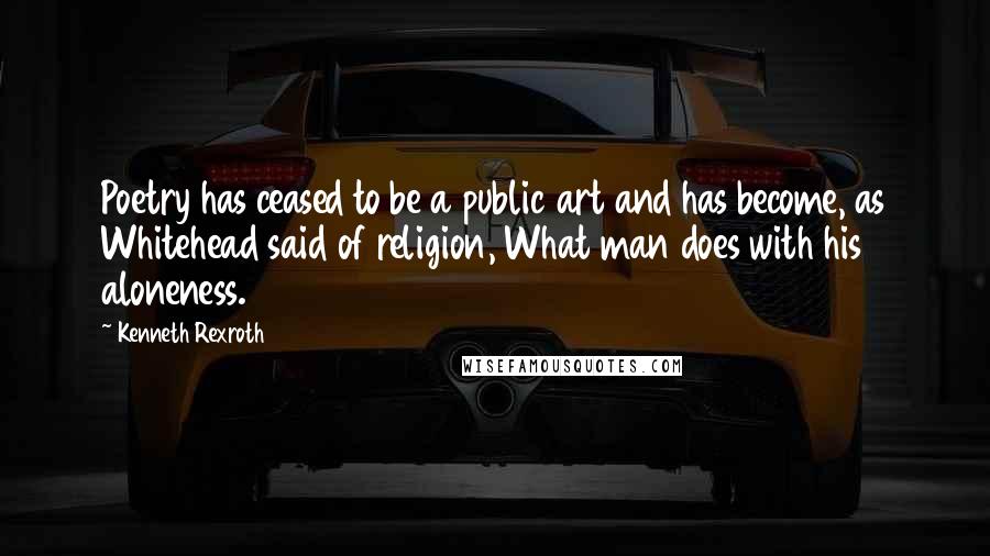 Kenneth Rexroth Quotes: Poetry has ceased to be a public art and has become, as Whitehead said of religion, What man does with his aloneness.