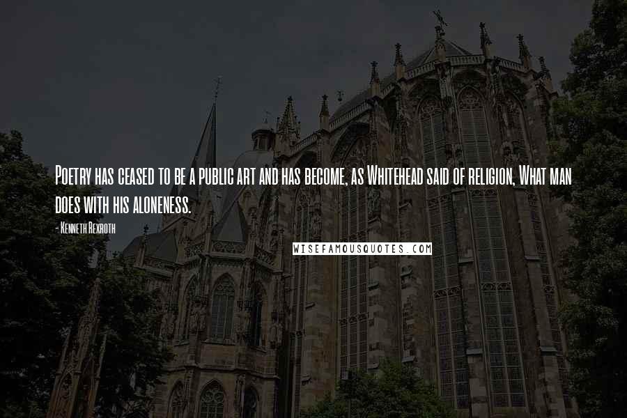 Kenneth Rexroth Quotes: Poetry has ceased to be a public art and has become, as Whitehead said of religion, What man does with his aloneness.