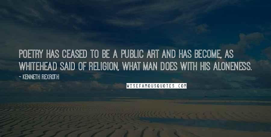 Kenneth Rexroth Quotes: Poetry has ceased to be a public art and has become, as Whitehead said of religion, What man does with his aloneness.