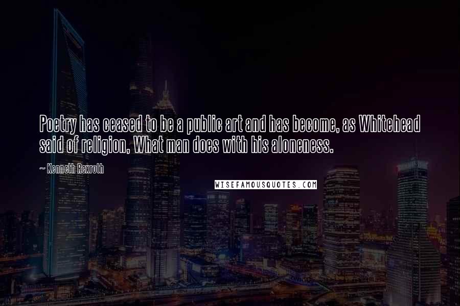 Kenneth Rexroth Quotes: Poetry has ceased to be a public art and has become, as Whitehead said of religion, What man does with his aloneness.