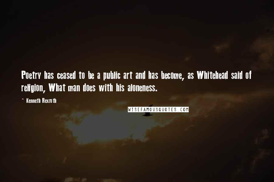 Kenneth Rexroth Quotes: Poetry has ceased to be a public art and has become, as Whitehead said of religion, What man does with his aloneness.