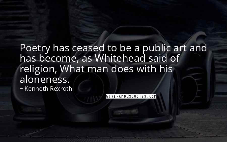 Kenneth Rexroth Quotes: Poetry has ceased to be a public art and has become, as Whitehead said of religion, What man does with his aloneness.