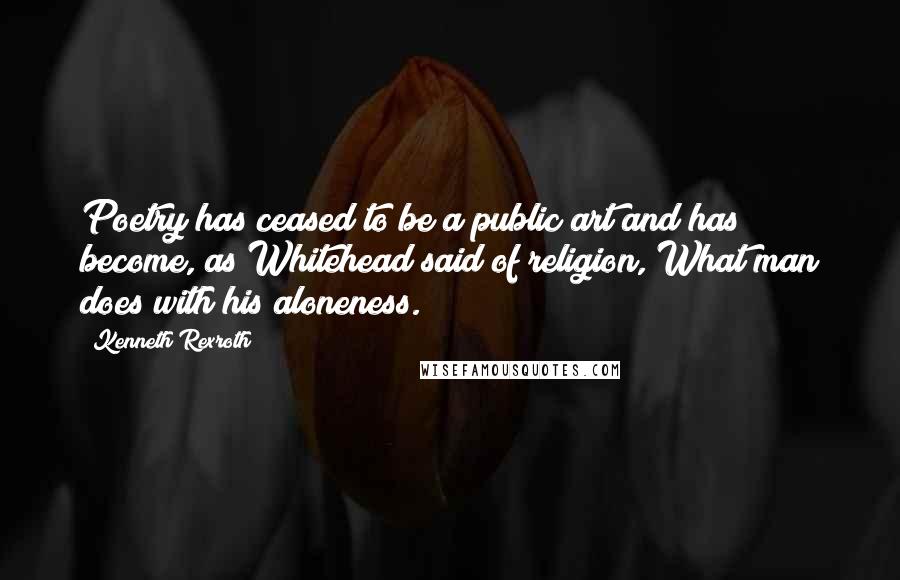 Kenneth Rexroth Quotes: Poetry has ceased to be a public art and has become, as Whitehead said of religion, What man does with his aloneness.