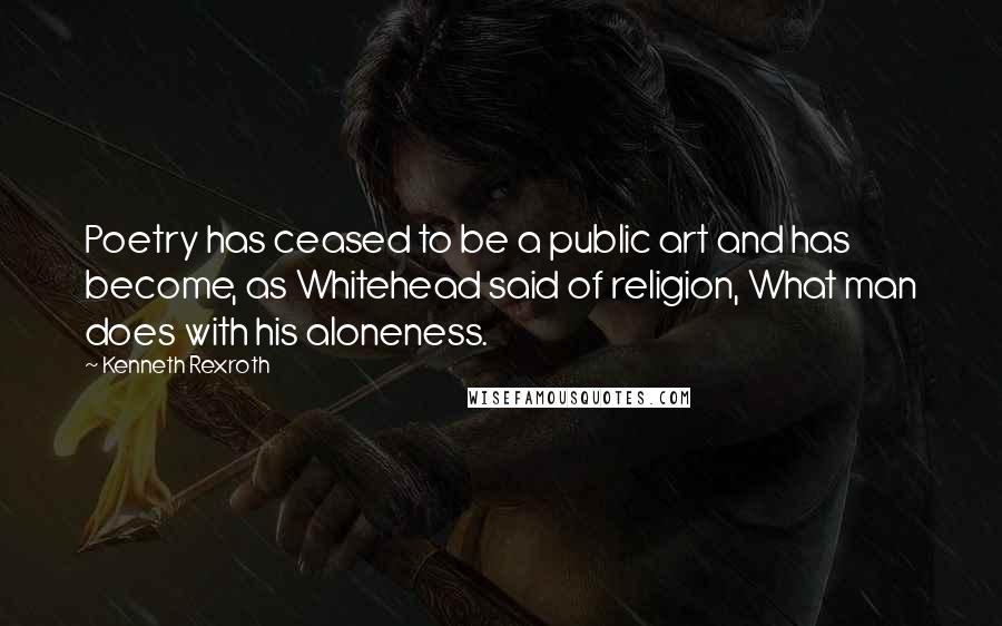 Kenneth Rexroth Quotes: Poetry has ceased to be a public art and has become, as Whitehead said of religion, What man does with his aloneness.