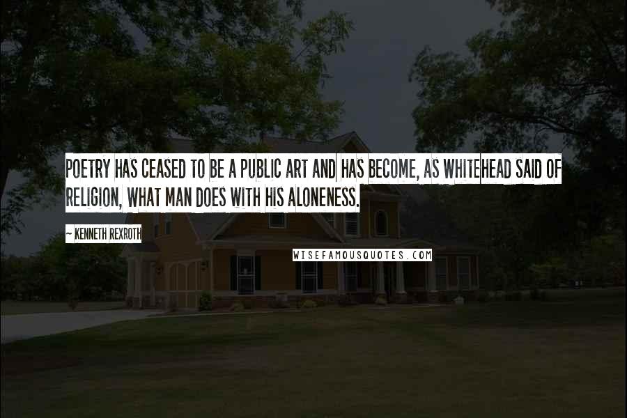 Kenneth Rexroth Quotes: Poetry has ceased to be a public art and has become, as Whitehead said of religion, What man does with his aloneness.