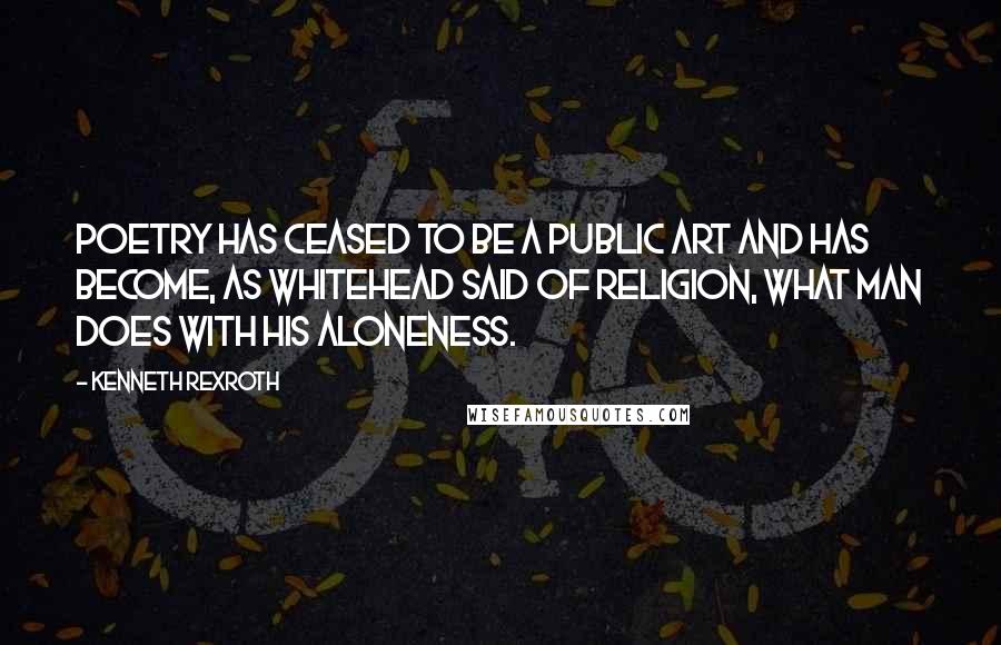 Kenneth Rexroth Quotes: Poetry has ceased to be a public art and has become, as Whitehead said of religion, What man does with his aloneness.