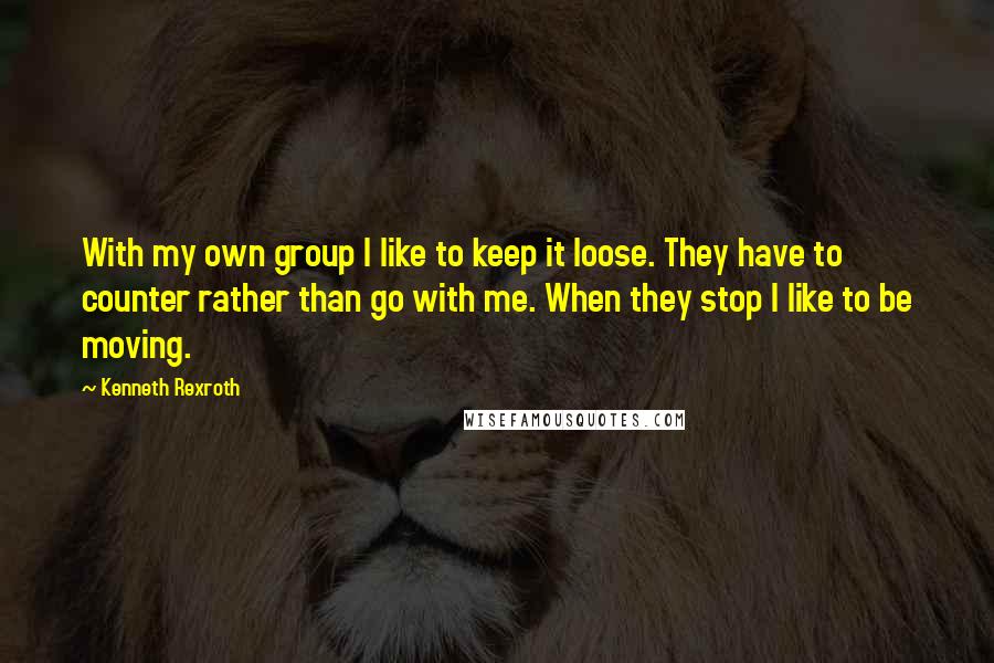 Kenneth Rexroth Quotes: With my own group I like to keep it loose. They have to counter rather than go with me. When they stop I like to be moving.