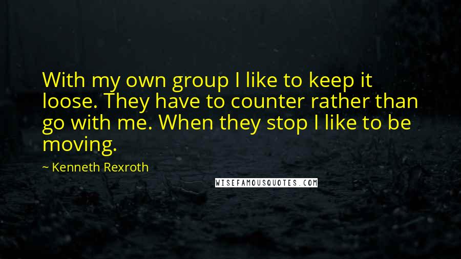 Kenneth Rexroth Quotes: With my own group I like to keep it loose. They have to counter rather than go with me. When they stop I like to be moving.