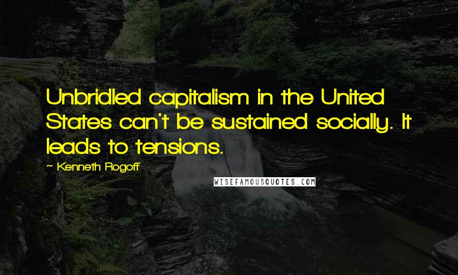 Kenneth Rogoff Quotes: Unbridled capitalism in the United States can't be sustained socially. It leads to tensions.