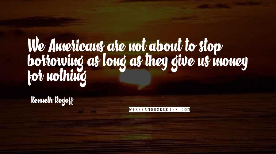 Kenneth Rogoff Quotes: We Americans are not about to stop borrowing as long as they give us money for nothing.