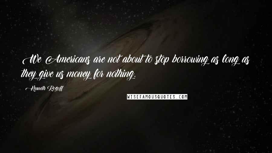 Kenneth Rogoff Quotes: We Americans are not about to stop borrowing as long as they give us money for nothing.