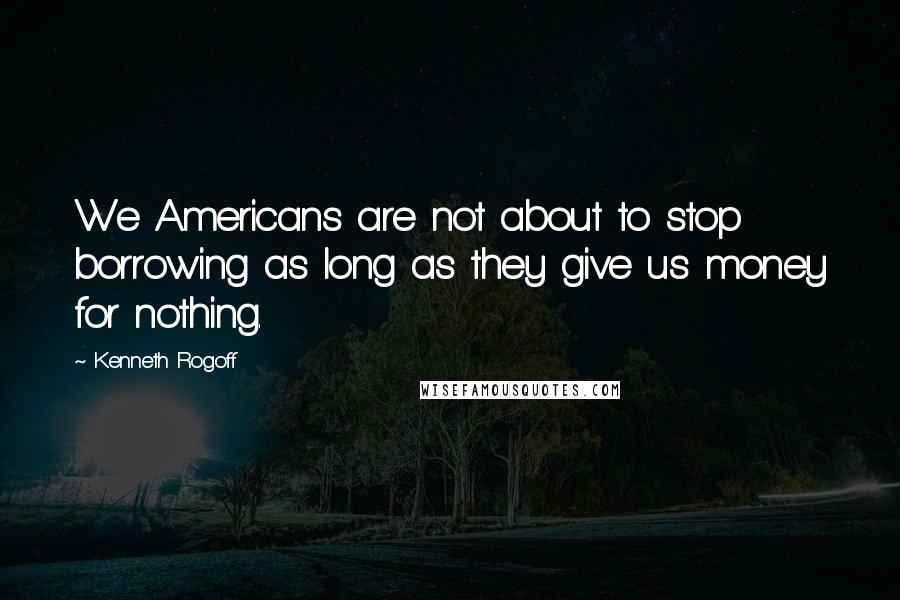Kenneth Rogoff Quotes: We Americans are not about to stop borrowing as long as they give us money for nothing.