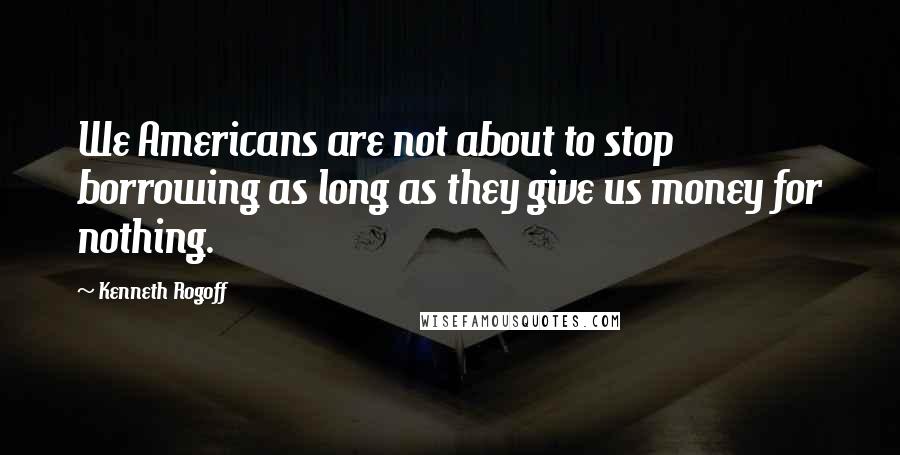 Kenneth Rogoff Quotes: We Americans are not about to stop borrowing as long as they give us money for nothing.