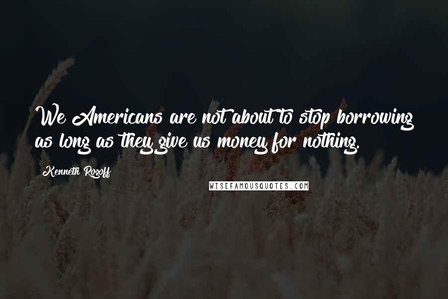 Kenneth Rogoff Quotes: We Americans are not about to stop borrowing as long as they give us money for nothing.