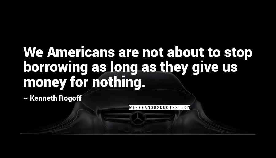 Kenneth Rogoff Quotes: We Americans are not about to stop borrowing as long as they give us money for nothing.