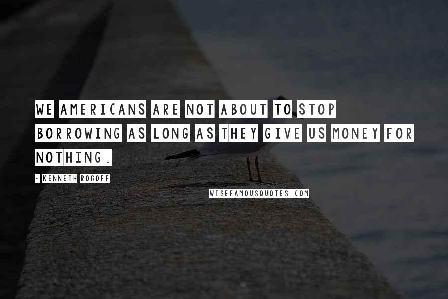 Kenneth Rogoff Quotes: We Americans are not about to stop borrowing as long as they give us money for nothing.