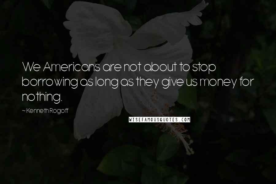 Kenneth Rogoff Quotes: We Americans are not about to stop borrowing as long as they give us money for nothing.