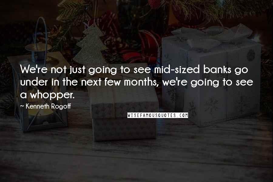 Kenneth Rogoff Quotes: We're not just going to see mid-sized banks go under in the next few months, we're going to see a whopper.