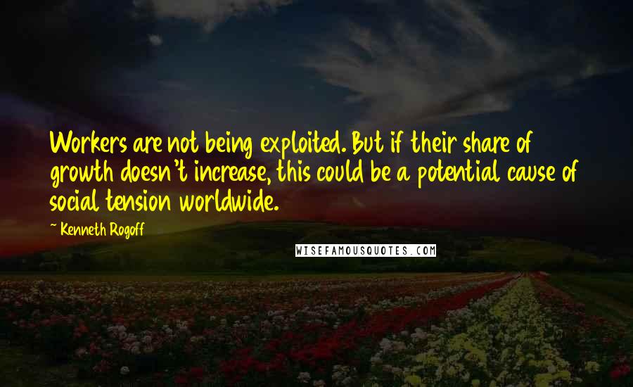 Kenneth Rogoff Quotes: Workers are not being exploited. But if their share of growth doesn't increase, this could be a potential cause of social tension worldwide.